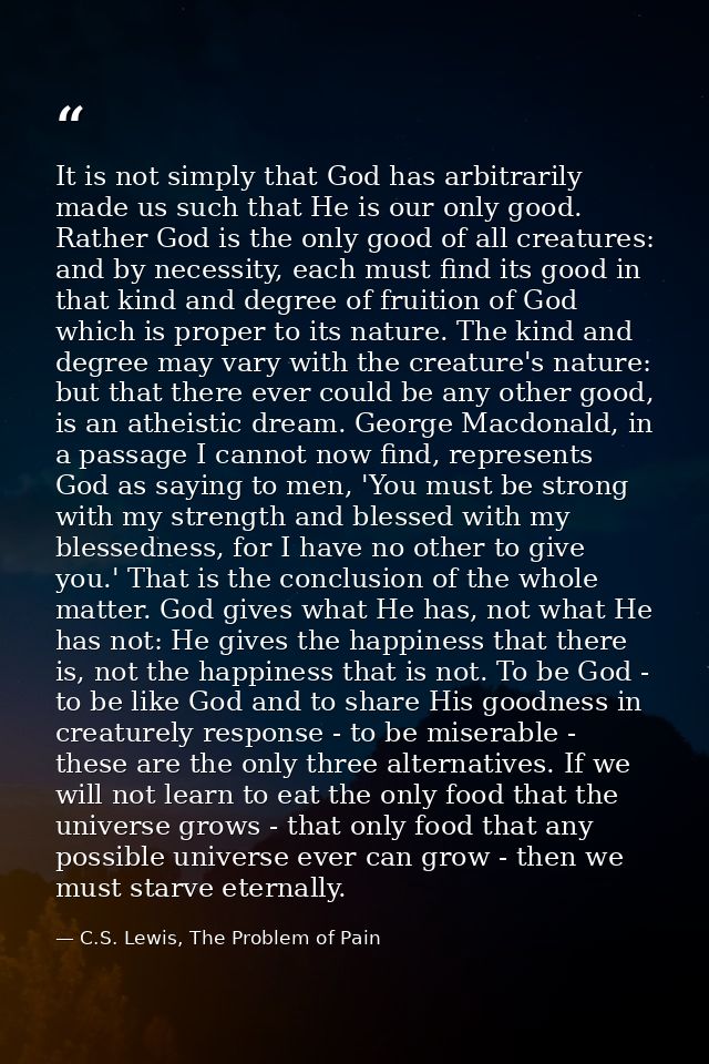 It is not simply that God has arbitrarily made us such that He is our only good. Rather God is the only good of all crea — C.S. Lewis, The Problem of Pain