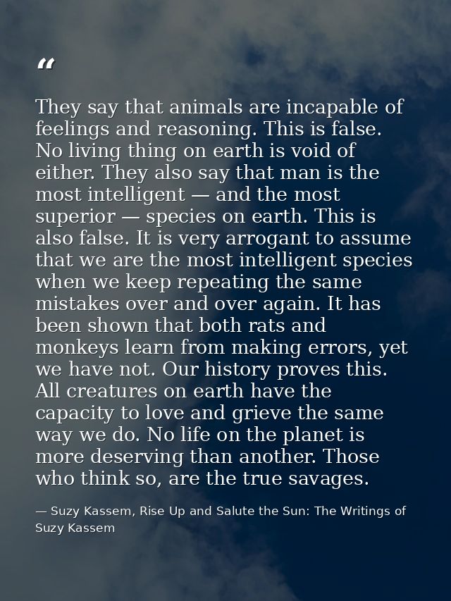 They say that animals are incapable of feelings and reasoning. This is false. No living thing on earth is void of either — Suzy Kassem, Rise Up and Salute the Sun: The Writings of Suzy Kassem