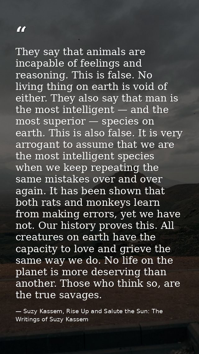 They say that animals are incapable of feelings and reasoning. This is false. No living thing on earth is void of either — Suzy Kassem, Rise Up and Salute the Sun: The Writings of Suzy Kassem