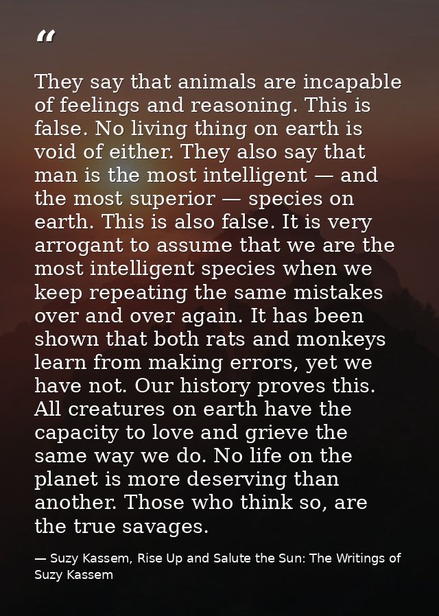 They say that animals are incapable of feelings and reasoning. This is false. No living thing on earth is void of either — Suzy Kassem, Rise Up and Salute the Sun: The Writings of Suzy Kassem