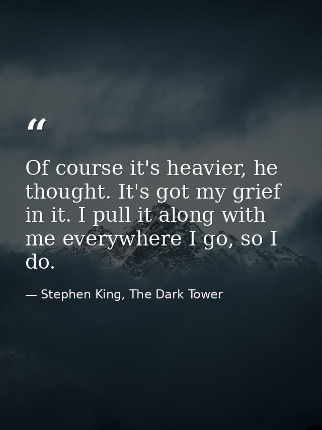 Of course it's heavier, he thought. It's got my grief in it. I pull it along with me everywhere I go, so I do. — Stephen King, The Dark Tower