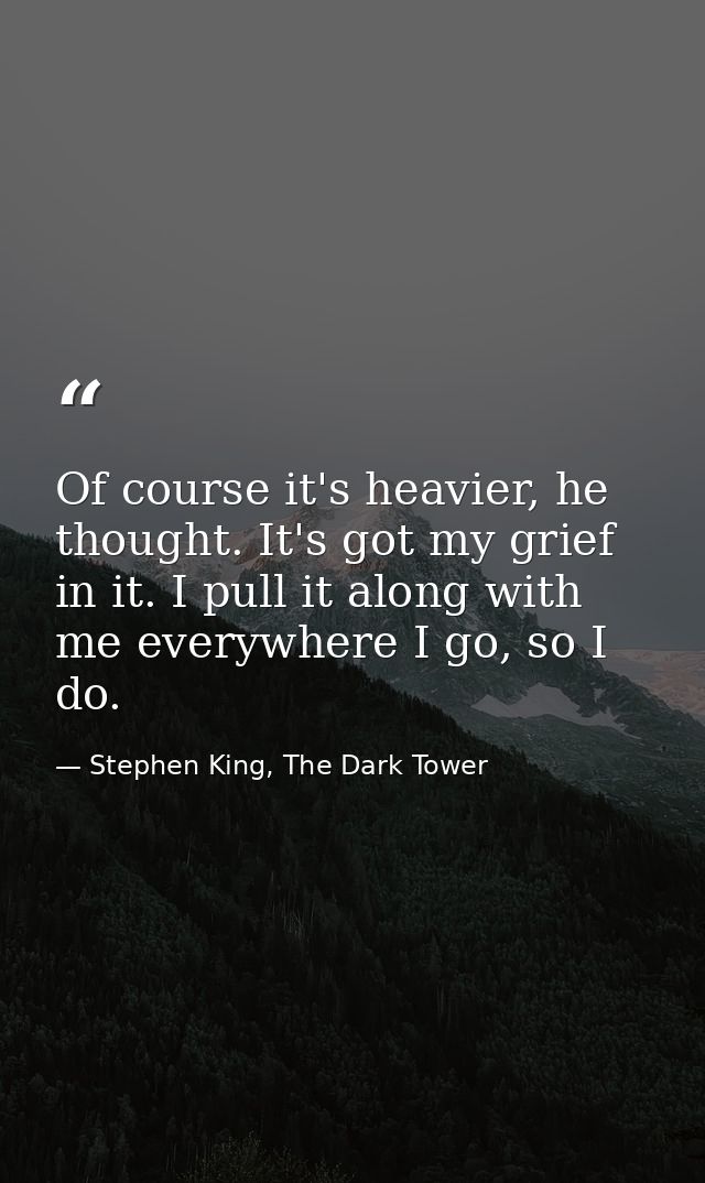 Of course it's heavier, he thought. It's got my grief in it. I pull it along with me everywhere I go, so I do. — Stephen King, The Dark Tower