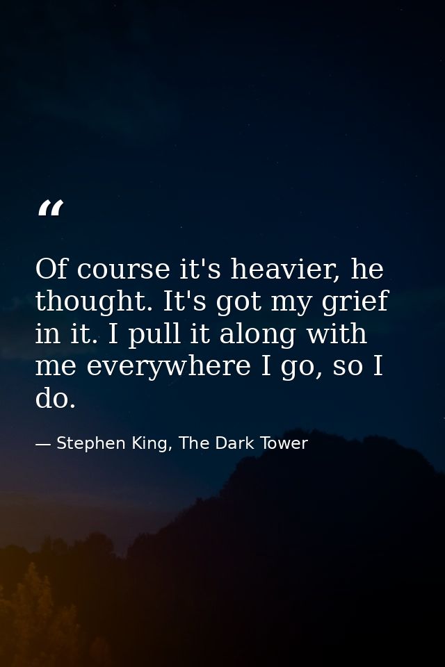 Of course it's heavier, he thought. It's got my grief in it. I pull it along with me everywhere I go, so I do. — Stephen King, The Dark Tower