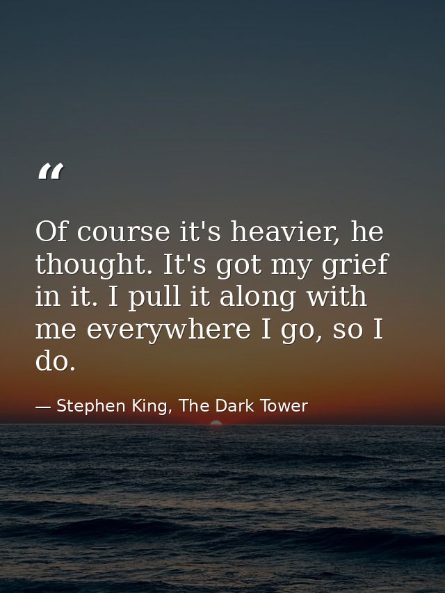 Of course it's heavier, he thought. It's got my grief in it. I pull it along with me everywhere I go, so I do. — Stephen King, The Dark Tower
