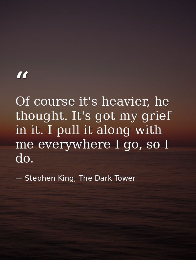 Of course it's heavier, he thought. It's got my grief in it. I pull it along with me everywhere I go, so I do. — Stephen King, The Dark Tower
