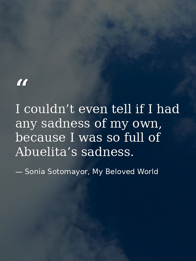 I couldn’t even tell if I had any sadness of my own, because I was so full of Abuelita’s sadness. — Sonia Sotomayor, My Beloved World