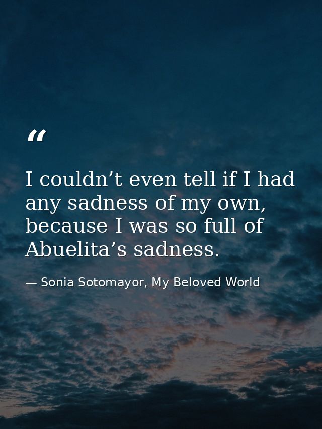 I couldn’t even tell if I had any sadness of my own, because I was so full of Abuelita’s sadness. — Sonia Sotomayor, My Beloved World