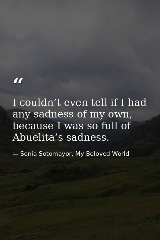 I couldn’t even tell if I had any sadness of my own, because I was so full of Abuelita’s sadness. — Sonia Sotomayor, My Beloved World