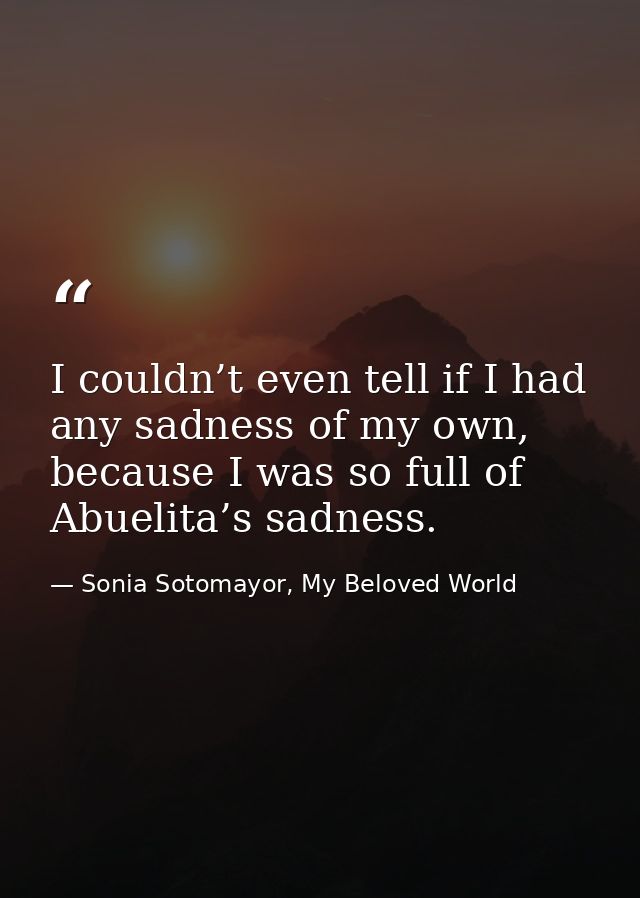 I couldn’t even tell if I had any sadness of my own, because I was so full of Abuelita’s sadness. — Sonia Sotomayor, My Beloved World