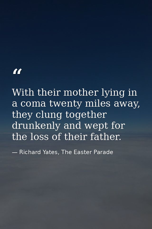 With their mother lying in a coma twenty miles away, they clung together drunkenly and wept for the loss of their father — Richard Yates, The Easter Parade