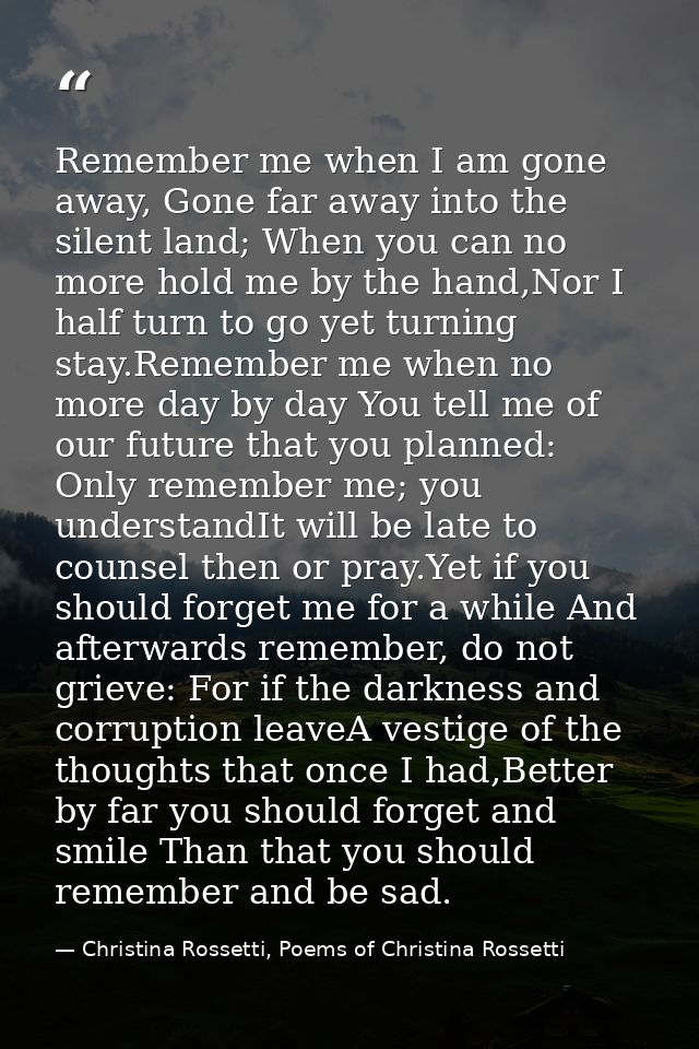 Remember me when I am gone away, Gone far away into the silent land; When you can no more hold me by the hand,Nor I half — Christina Rossetti, Poems of Christina Rossetti