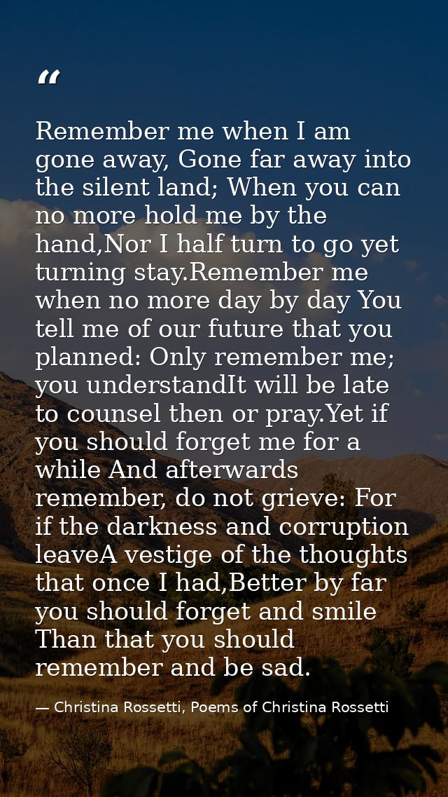 Remember me when I am gone away, Gone far away into the silent land; When you can no more hold me by the hand,Nor I half — Christina Rossetti, Poems of Christina Rossetti
