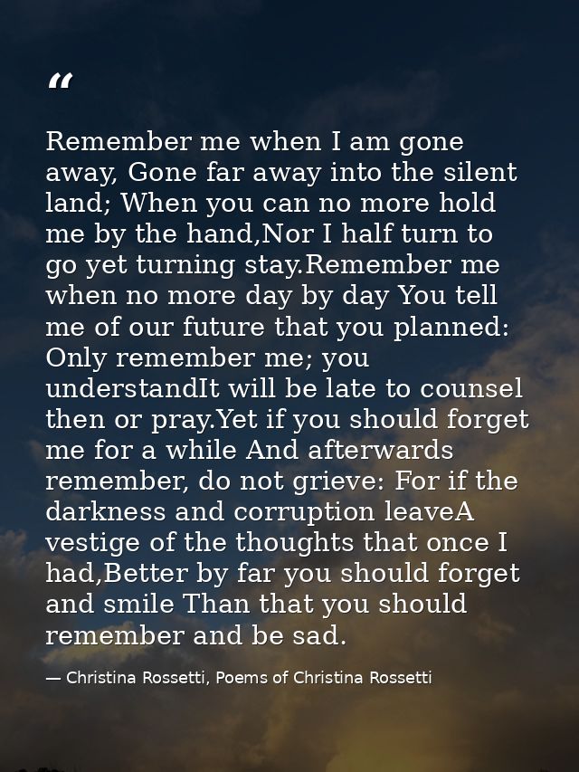 Remember me when I am gone away, Gone far away into the silent land; When you can no more hold me by the hand,Nor I half — Christina Rossetti, Poems of Christina Rossetti