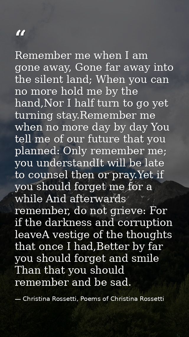 Remember me when I am gone away, Gone far away into the silent land; When you can no more hold me by the hand,Nor I half — Christina Rossetti, Poems of Christina Rossetti