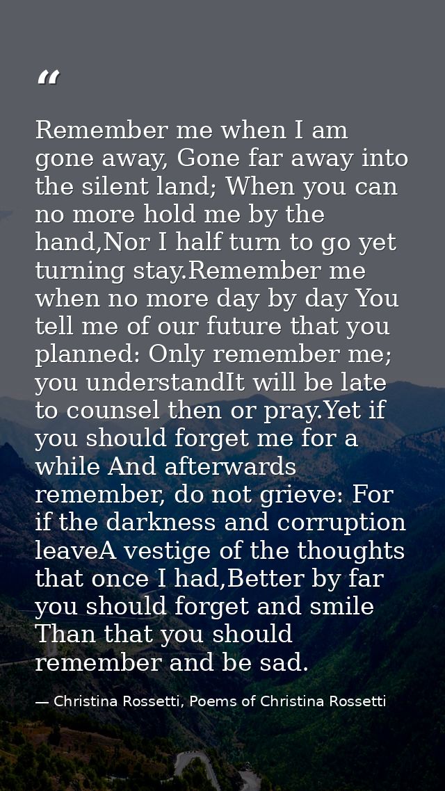 Remember me when I am gone away, Gone far away into the silent land; When you can no more hold me by the hand,Nor I half — Christina Rossetti, Poems of Christina Rossetti