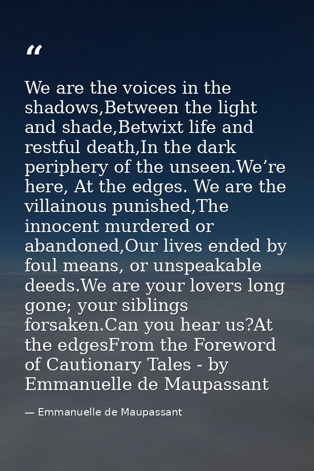We are the voices in the shadows,Between the light and shade,Betwixt life and restful death,In the dark periphery of the — Emmanuelle de Maupassant