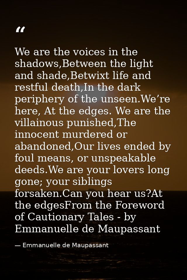 We are the voices in the shadows,Between the light and shade,Betwixt life and restful death,In the dark periphery of the — Emmanuelle de Maupassant