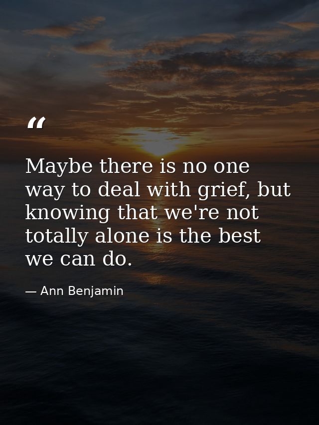 Maybe there is no one way to deal with grief, but knowing that we're not totally alone is the best we can do. — Ann Benjamin