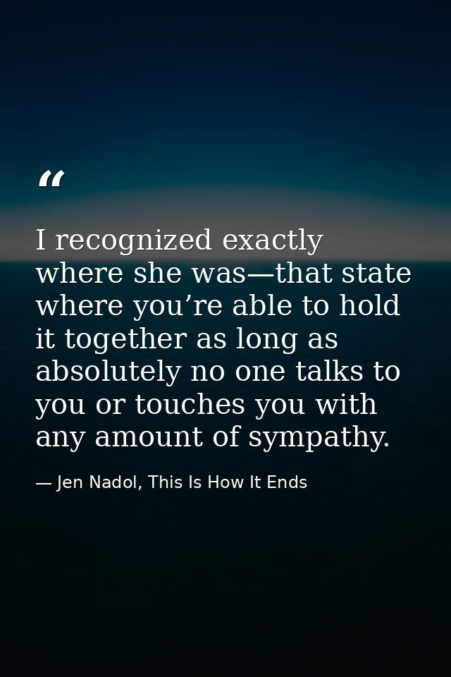 I recognized exactly where she was—that state where you’re able to hold it together as long as absolutely no one talks t — Jen Nadol, This Is How It Ends