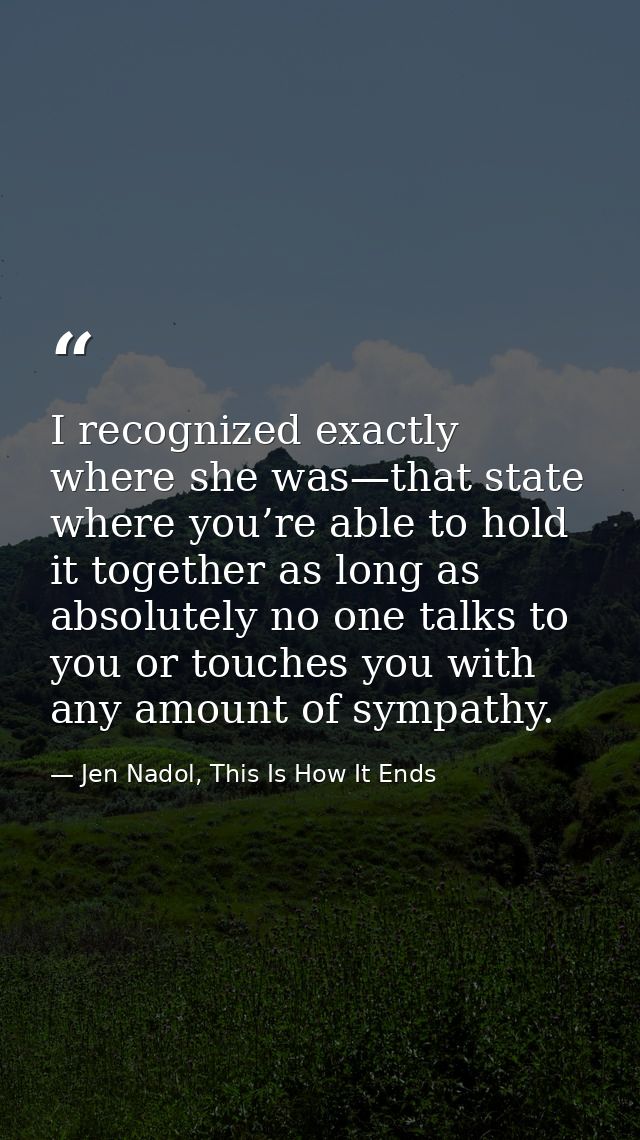 I recognized exactly where she was—that state where you’re able to hold it together as long as absolutely no one talks t — Jen Nadol, This Is How It Ends