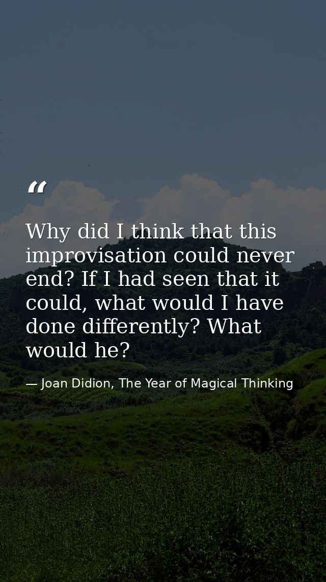 Why did I think that this improvisation could never end? If I had seen that it could, what would I have done differently — Joan Didion, The Year of Magical Thinking