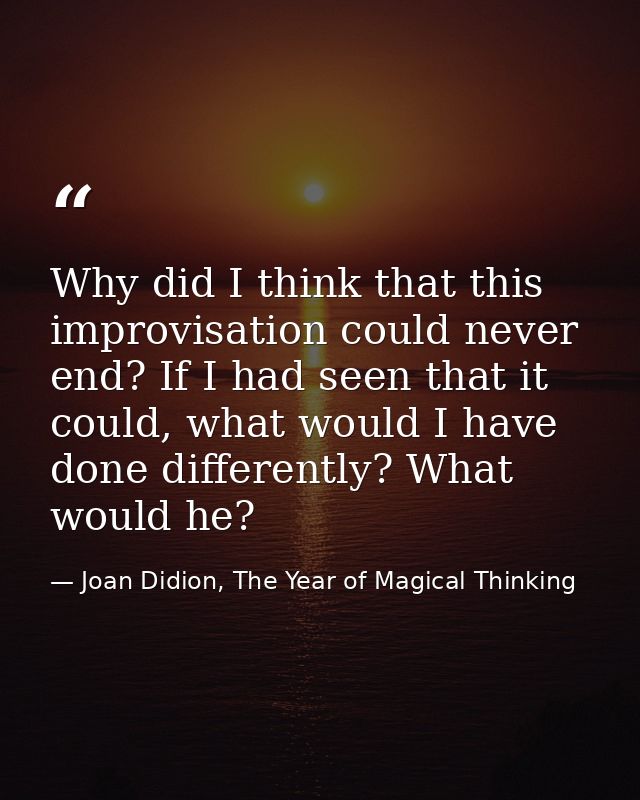 Why did I think that this improvisation could never end? If I had seen that it could, what would I have done differently — Joan Didion, The Year of Magical Thinking