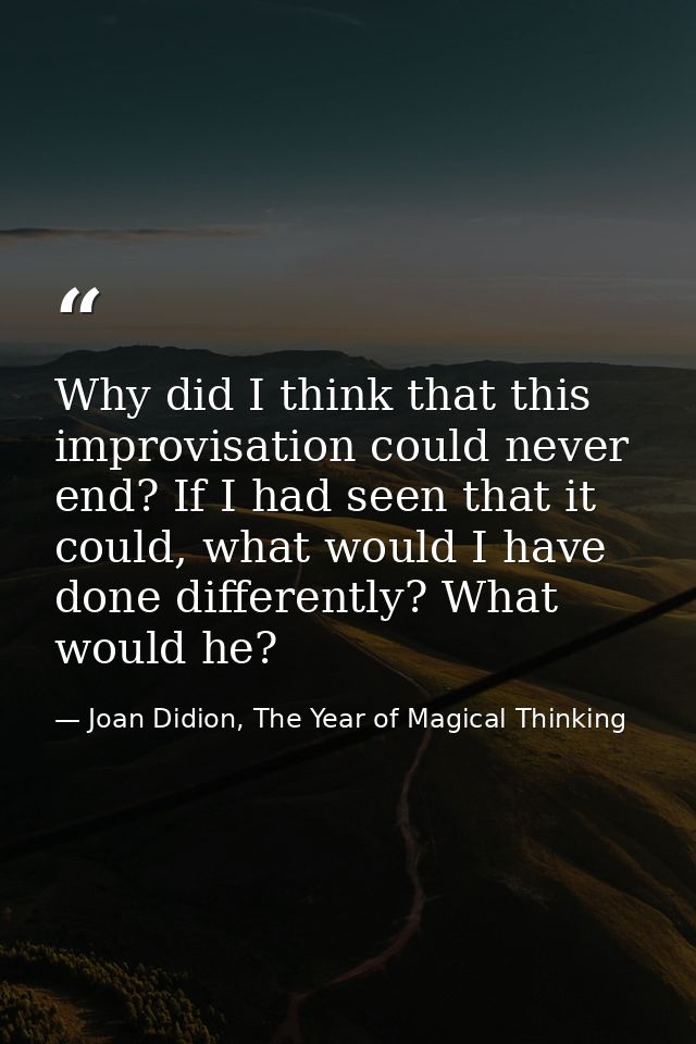 Why did I think that this improvisation could never end? If I had seen that it could, what would I have done differently — Joan Didion, The Year of Magical Thinking