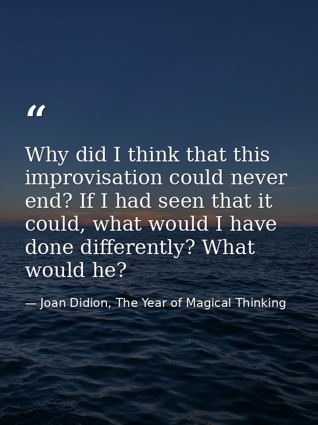 Why did I think that this improvisation could never end? If I had seen that it could, what would I have done differently — Joan Didion, The Year of Magical Thinking