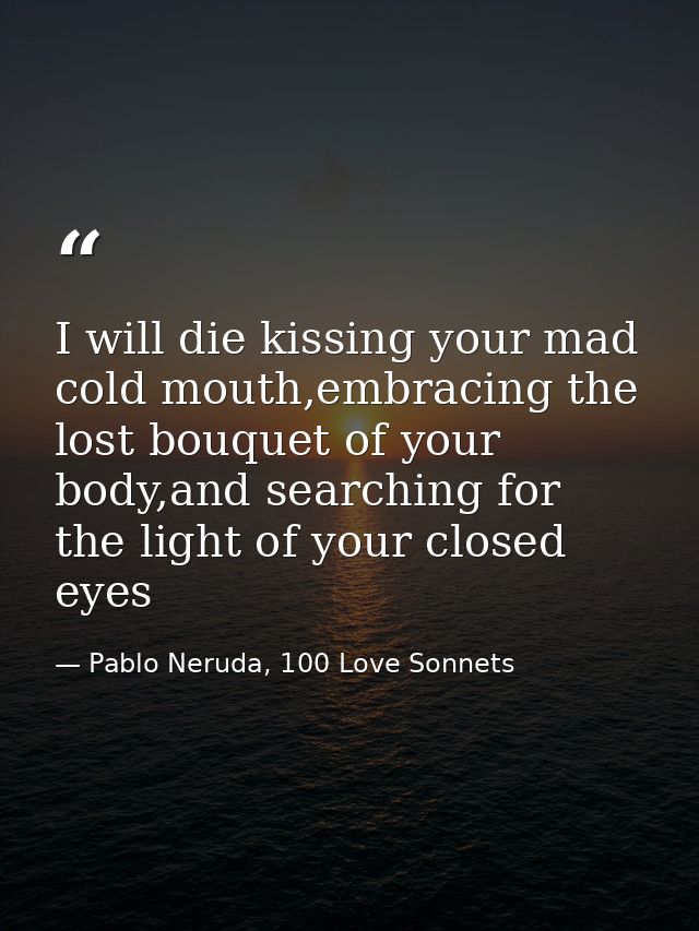 I will die kissing your mad cold mouth,embracing the lost bouquet of your body,and searching for the light of your close — Pablo Neruda, 100 Love Sonnets