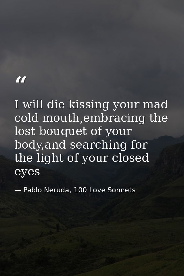 I will die kissing your mad cold mouth,embracing the lost bouquet of your body,and searching for the light of your close — Pablo Neruda, 100 Love Sonnets