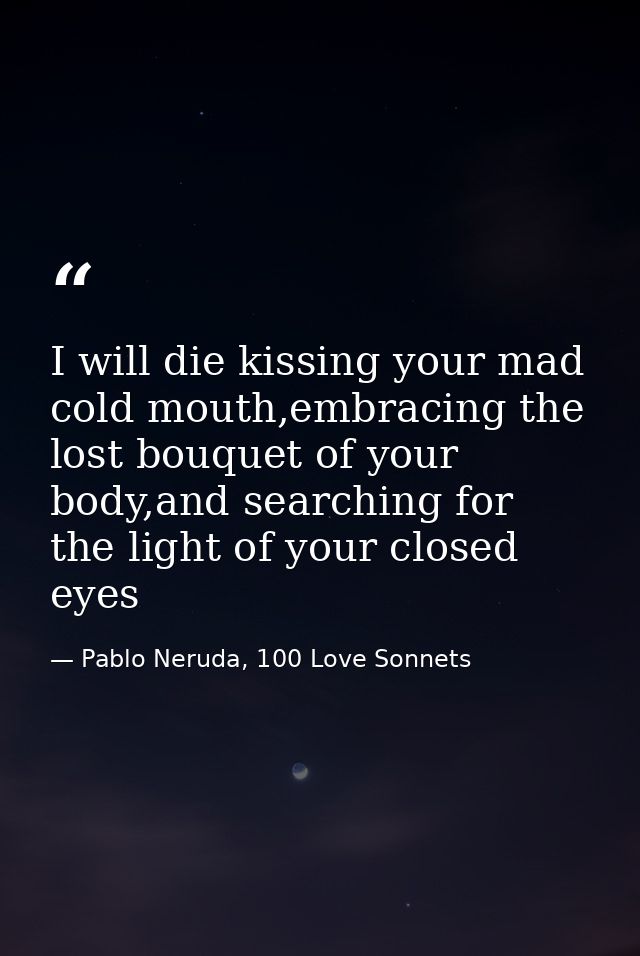 I will die kissing your mad cold mouth,embracing the lost bouquet of your body,and searching for the light of your close — Pablo Neruda, 100 Love Sonnets