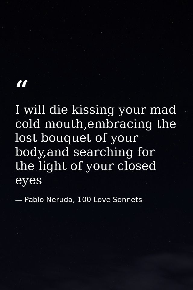 I will die kissing your mad cold mouth,embracing the lost bouquet of your body,and searching for the light of your close — Pablo Neruda, 100 Love Sonnets