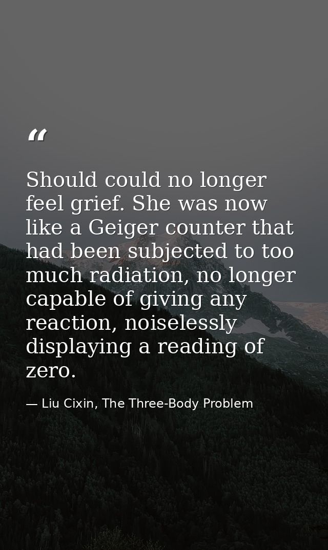 Should could no longer feel grief. She was now like a Geiger counter that had been subjected to too much radiation, no l — Liu Cixin, The Three-Body Problem