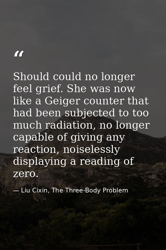 Should could no longer feel grief. She was now like a Geiger counter that had been subjected to too much radiation, no l — Liu Cixin, The Three-Body Problem