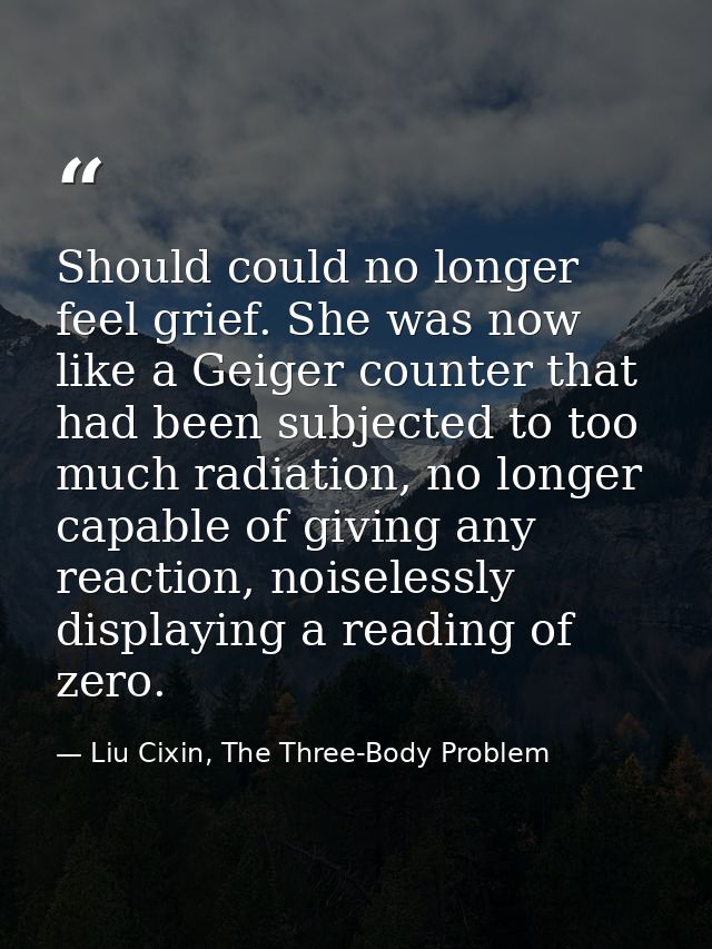 Should could no longer feel grief. She was now like a Geiger counter that had been subjected to too much radiation, no l — Liu Cixin, The Three-Body Problem