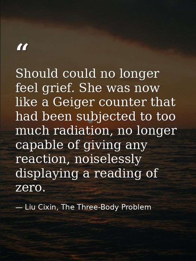 Should could no longer feel grief. She was now like a Geiger counter that had been subjected to too much radiation, no l — Liu Cixin, The Three-Body Problem