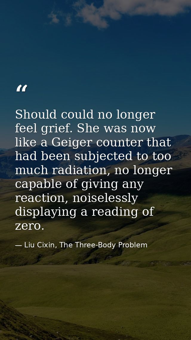 Should could no longer feel grief. She was now like a Geiger counter that had been subjected to too much radiation, no l — Liu Cixin, The Three-Body Problem