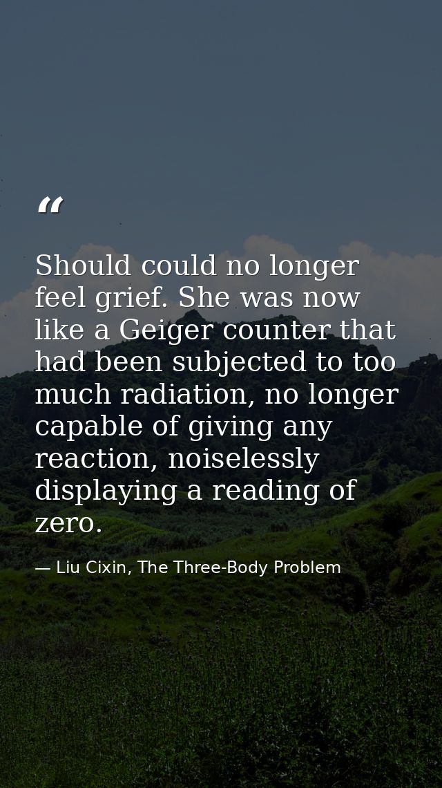 Should could no longer feel grief. She was now like a Geiger counter that had been subjected to too much radiation, no l — Liu Cixin, The Three-Body Problem