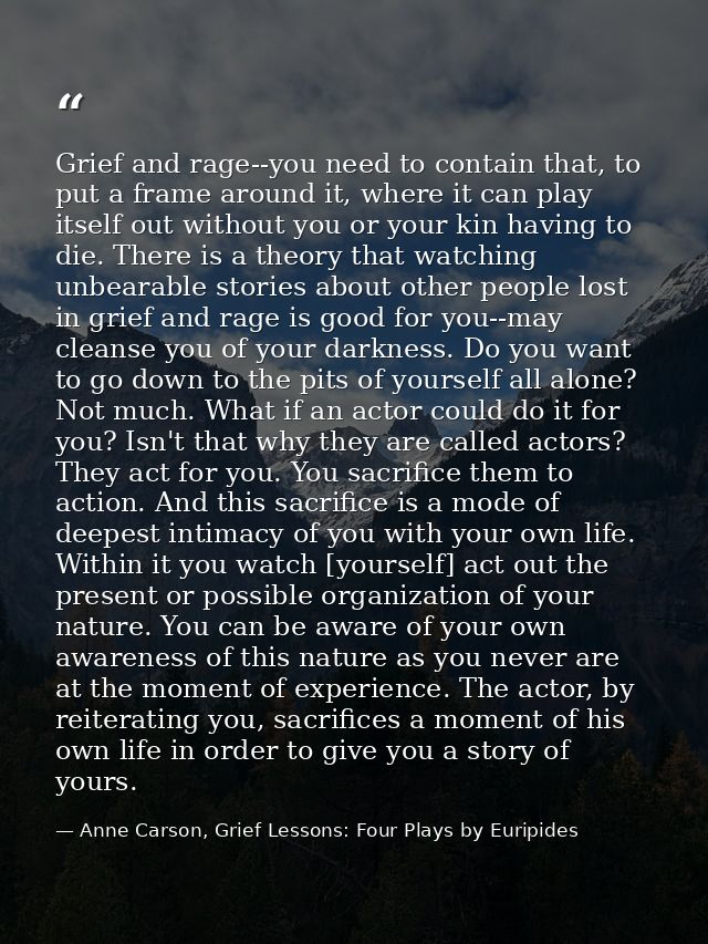 Grief and rage--you need to contain that, to put a frame around it, where it can play itself out without you or your kin — Anne Carson, Grief Lessons: Four Plays by Euripides