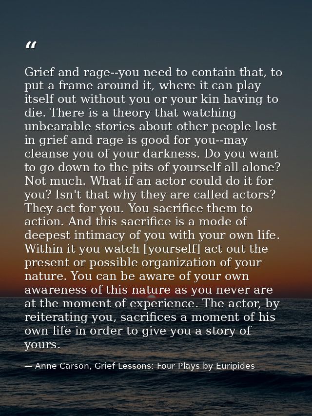 Grief and rage--you need to contain that, to put a frame around it, where it can play itself out without you or your kin — Anne Carson, Grief Lessons: Four Plays by Euripides