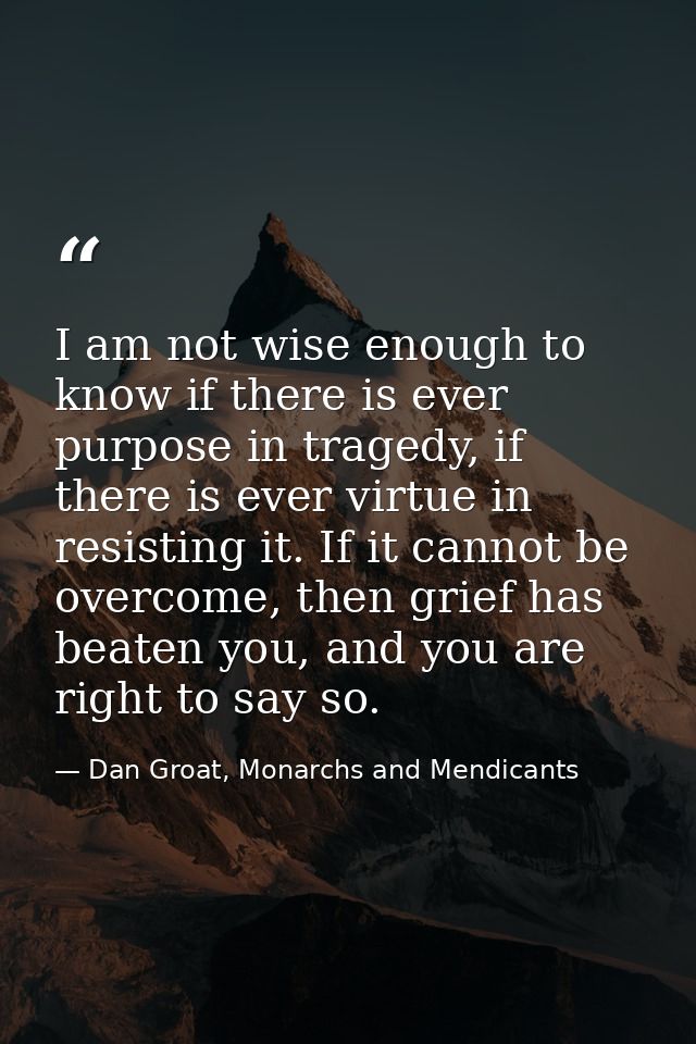 I am not wise enough to know if there is ever purpose in tragedy, if there is ever virtue in resisting it. If it cannot  — Dan Groat, Monarchs and Mendicants