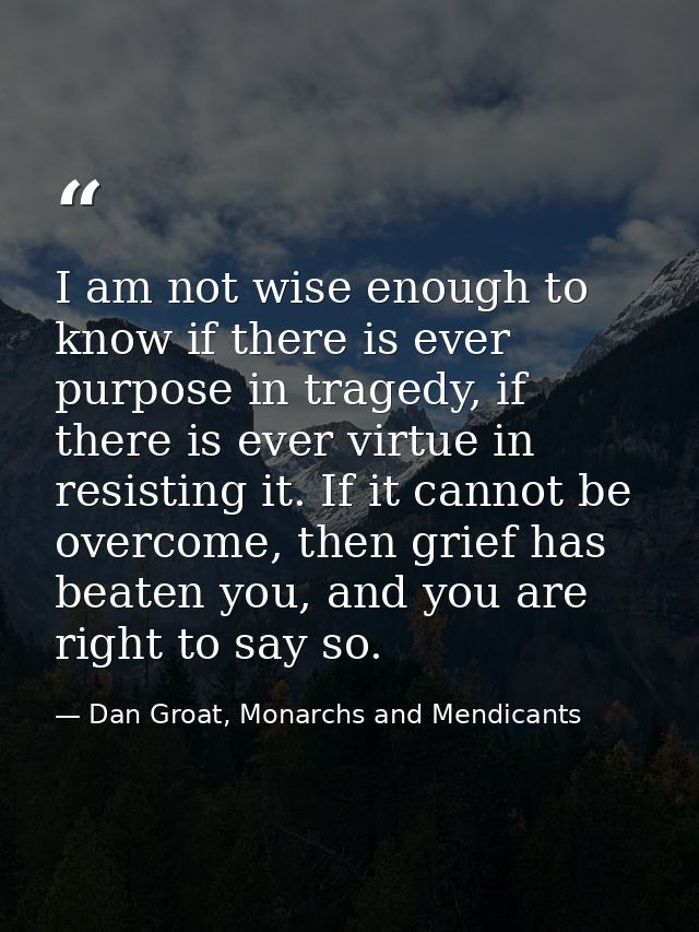 I am not wise enough to know if there is ever purpose in tragedy, if there is ever virtue in resisting it. If it cannot  — Dan Groat, Monarchs and Mendicants