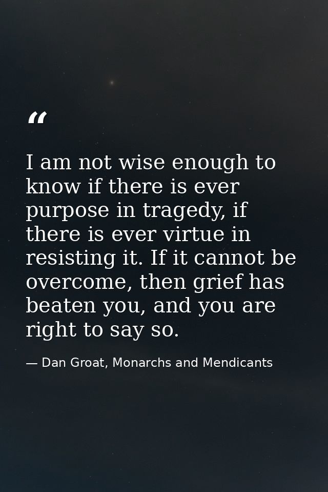I am not wise enough to know if there is ever purpose in tragedy, if there is ever virtue in resisting it. If it cannot  — Dan Groat, Monarchs and Mendicants