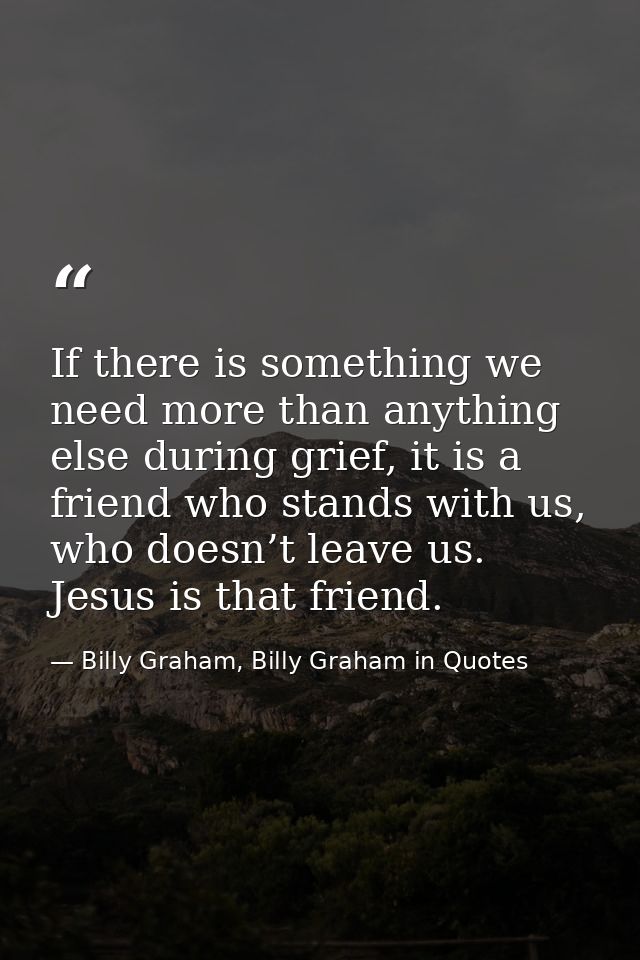 If there is something we need more than anything else during grief, it is a friend who stands with us, who doesn’t leave — Billy Graham, Billy Graham in Quotes