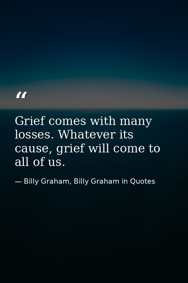 Grief comes with many losses. Whatever its cause, grief will come to all of us. — Billy Graham, Billy Graham in Quotes