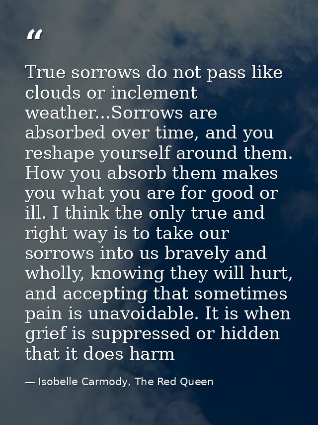 True sorrows do not pass like clouds or inclement weather...Sorrows are absorbed over time, and you reshape yourself aro — Isobelle Carmody, The Red Queen