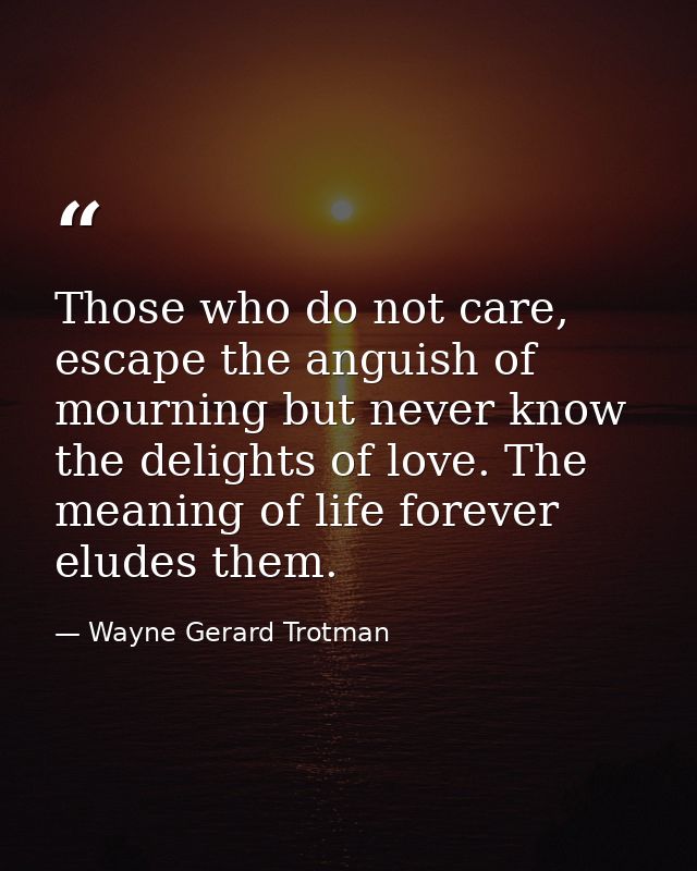 Those who do not care, escape the anguish of mourning but never know the delights of love. The meaning of life forever e — Wayne Gerard Trotman