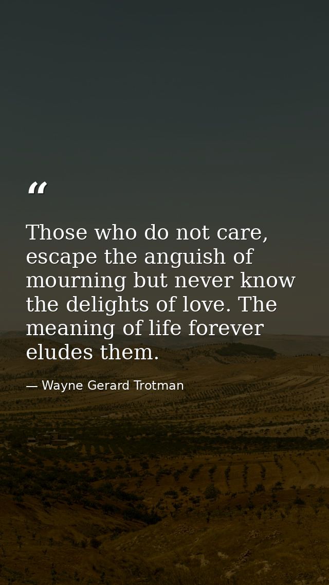 Those who do not care, escape the anguish of mourning but never know the delights of love. The meaning of life forever e — Wayne Gerard Trotman