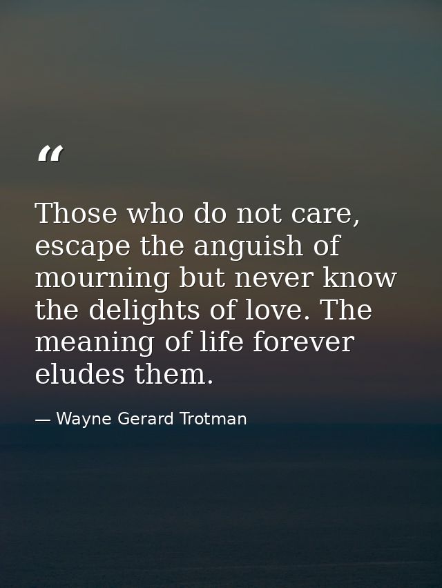 Those who do not care, escape the anguish of mourning but never know the delights of love. The meaning of life forever e — Wayne Gerard Trotman