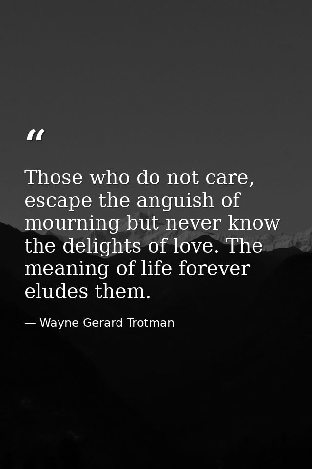 Those who do not care, escape the anguish of mourning but never know the delights of love. The meaning of life forever e — Wayne Gerard Trotman